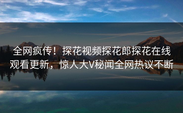 全网疯传！探花视频探花郎探花在线观看更新，惊人大V秘闻全网热议不断  第1张