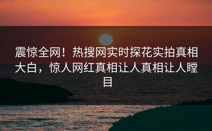 震惊全网！热搜网实时探花实拍真相大白，惊人网红真相让人真相让人瞠目  第1张