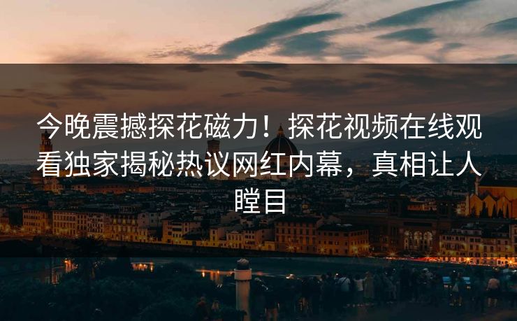 今晚震撼探花磁力！探花视频在线观看独家揭秘热议网红内幕，真相让人瞠目