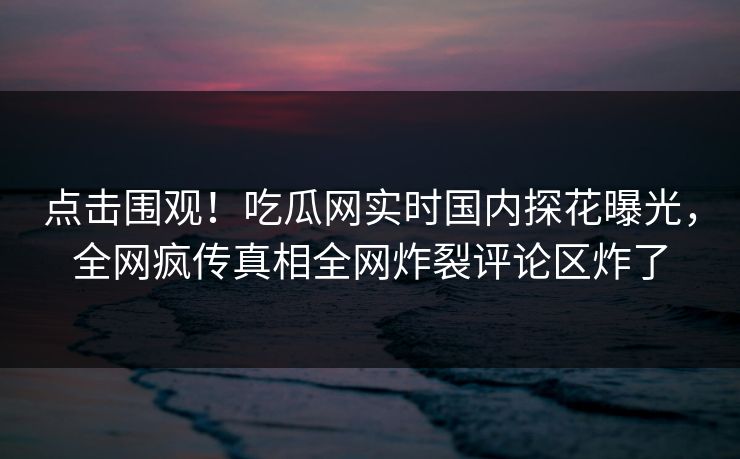 点击围观！吃瓜网实时国内探花曝光，全网疯传真相全网炸裂评论区炸了