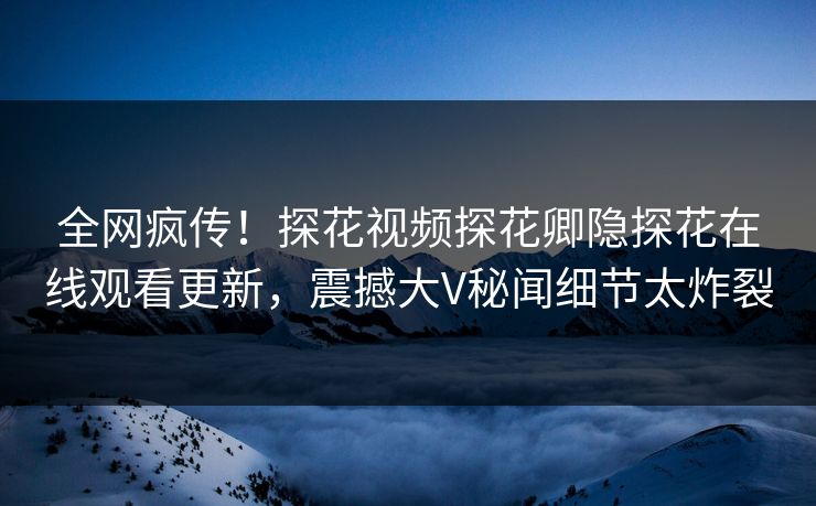 全网疯传！探花视频探花卿隐探花在线观看更新，震撼大V秘闻细节太炸裂