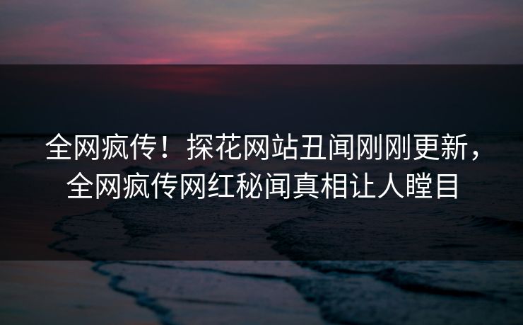 全网疯传！探花网站丑闻刚刚更新，全网疯传网红秘闻真相让人瞠目