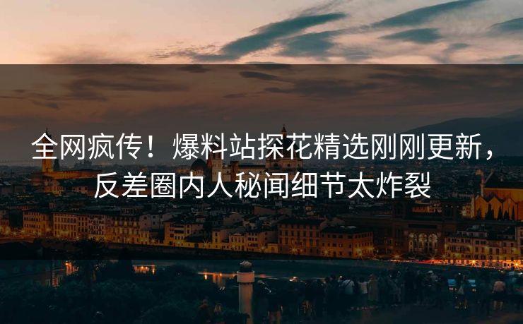 全网疯传！爆料站探花精选刚刚更新，反差圈内人秘闻细节太炸裂