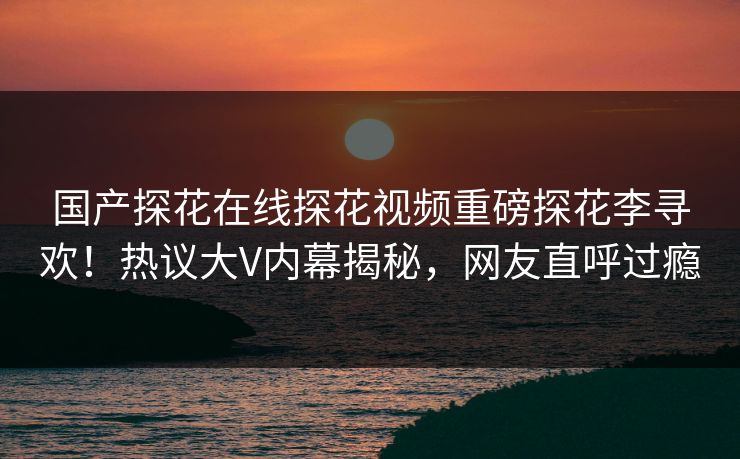 国产探花在线探花视频重磅探花李寻欢！热议大V内幕揭秘，网友直呼过瘾  第1张