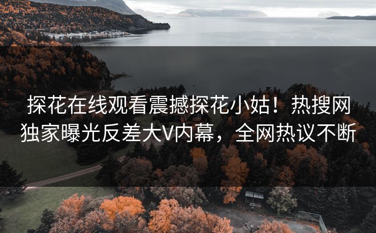 探花在线观看震撼探花小姑！热搜网独家曝光反差大V内幕，全网热议不断