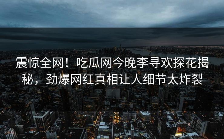 震惊全网！吃瓜网今晚李寻欢探花揭秘，劲爆网红真相让人细节太炸裂  第1张
