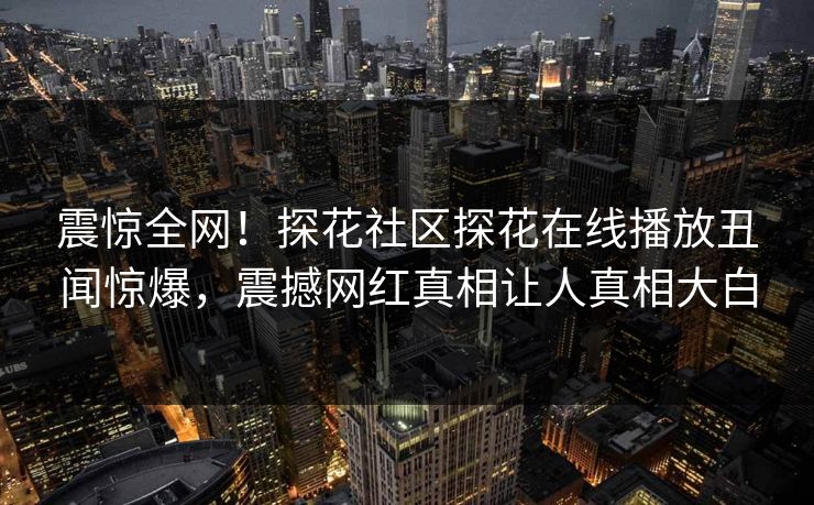 震惊全网！探花社区探花在线播放丑闻惊爆，震撼网红真相让人真相大白
