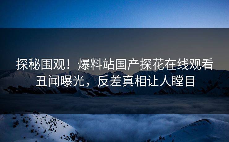 探秘围观！爆料站国产探花在线观看丑闻曝光，反差真相让人瞠目  第1张