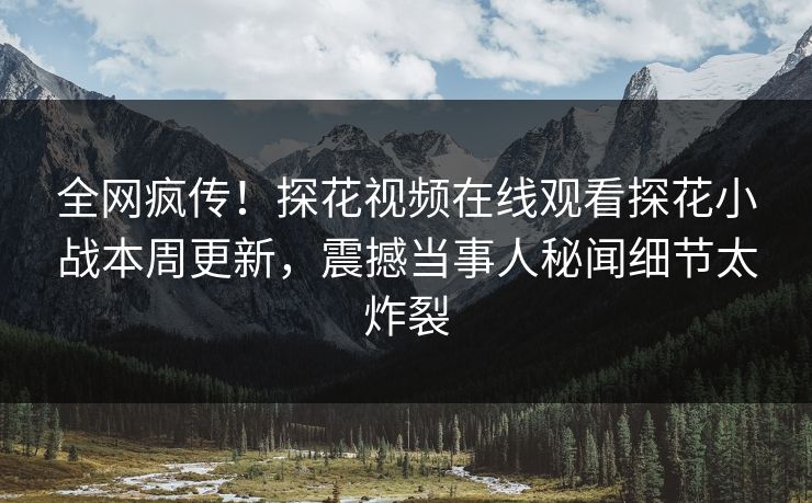 全网疯传！探花视频在线观看探花小战本周更新，震撼当事人秘闻细节太炸裂