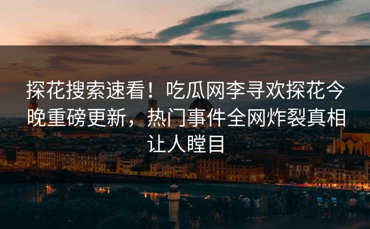 探花搜索速看！吃瓜网李寻欢探花今晚重磅更新，热门事件全网炸裂真相让人瞠目