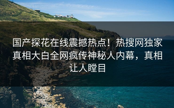 国产探花在线震撼热点！热搜网独家真相大白全网疯传神秘人内幕，真相让人瞠目  第1张