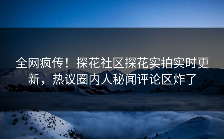 全网疯传！探花社区探花实拍实时更新，热议圈内人秘闻评论区炸了
