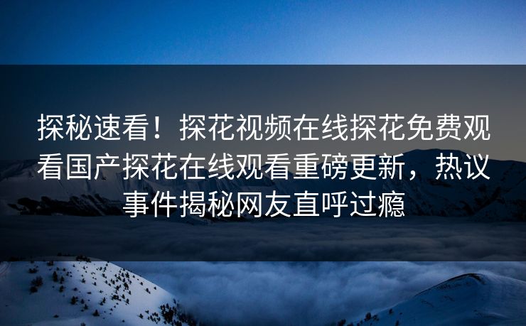 探秘速看！探花视频在线探花免费观看国产探花在线观看重磅更新，热议事件揭秘网友直呼过瘾  第1张