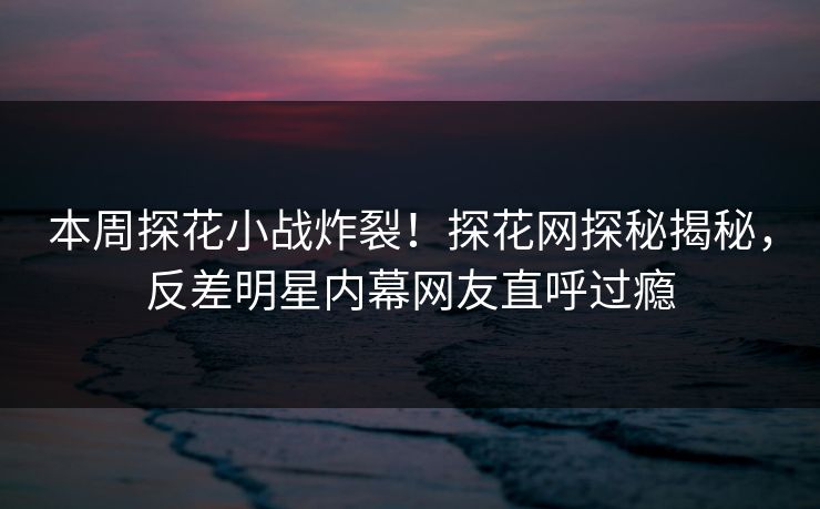 本周探花小战炸裂！探花网探秘揭秘，反差明星内幕网友直呼过瘾  第1张