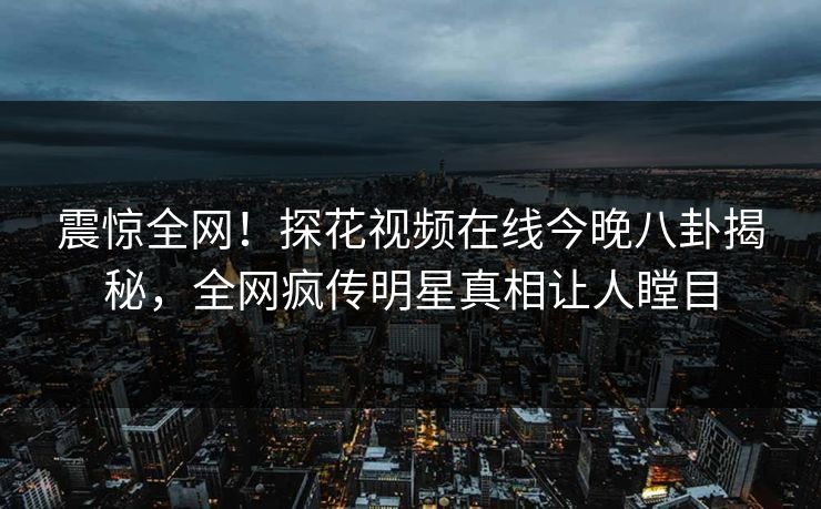震惊全网！探花视频在线今晚八卦揭秘，全网疯传明星真相让人瞠目