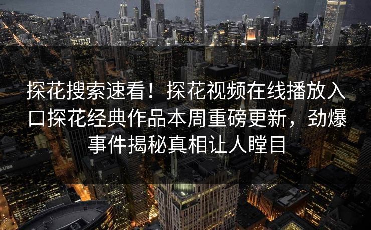 探花搜索速看！探花视频在线播放入口探花经典作品本周重磅更新，劲爆事件揭秘真相让人瞠目