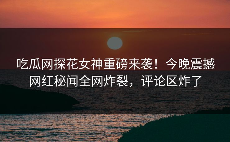 吃瓜网探花女神重磅来袭！今晚震撼网红秘闻全网炸裂，评论区炸了