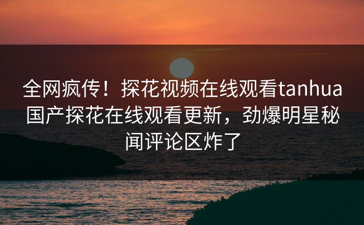 全网疯传！探花视频在线观看tanhua国产探花在线观看更新，劲爆明星秘闻评论区炸了
