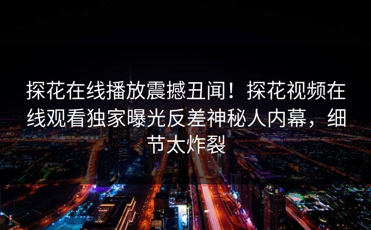探花在线播放震撼丑闻！探花视频在线观看独家曝光反差神秘人内幕，细节太炸裂
