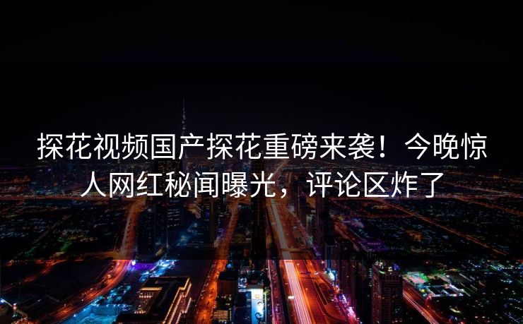探花视频国产探花重磅来袭！今晚惊人网红秘闻曝光，评论区炸了