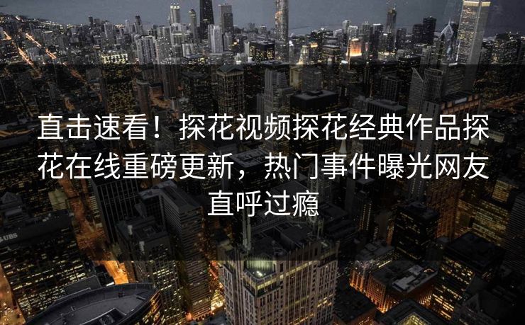 直击速看！探花视频探花经典作品探花在线重磅更新，热门事件曝光网友直呼过瘾