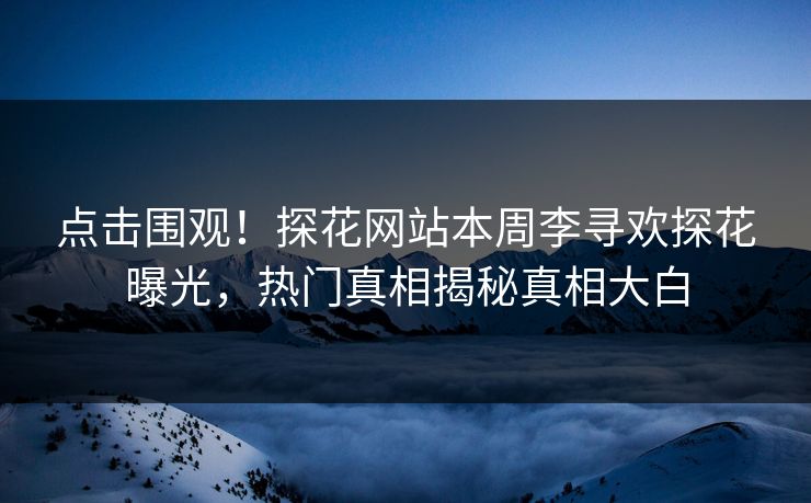 点击围观！探花网站本周李寻欢探花曝光，热门真相揭秘真相大白