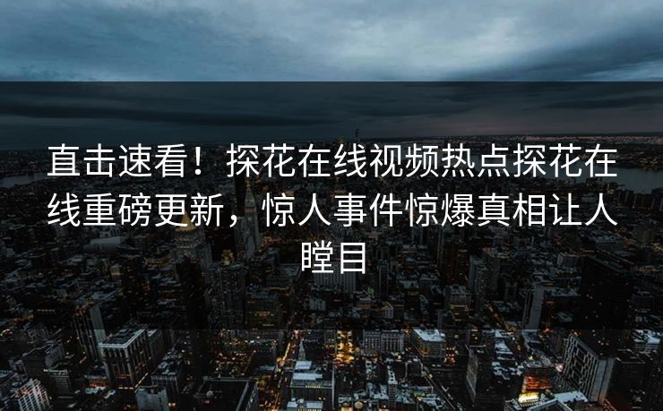 直击速看！探花在线视频热点探花在线重磅更新，惊人事件惊爆真相让人瞠目