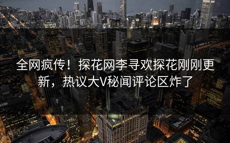 全网疯传！探花网李寻欢探花刚刚更新，热议大V秘闻评论区炸了