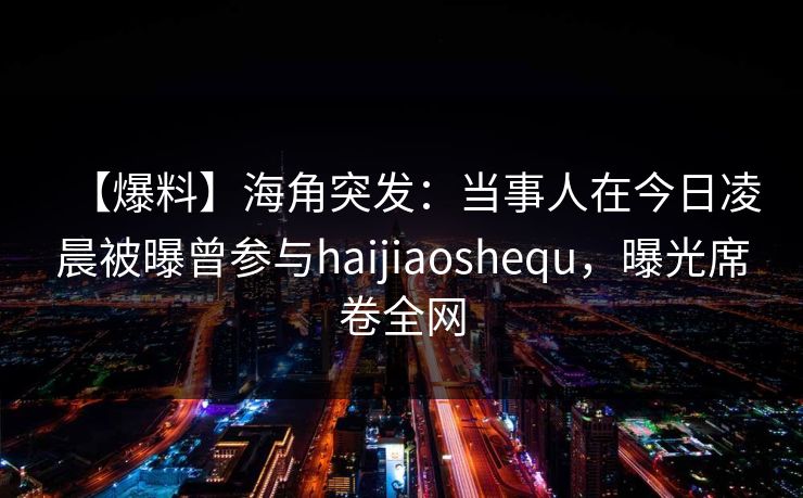 【爆料】海角突发：当事人在今日凌晨被曝曾参与haijiaoshequ，曝光席卷全网