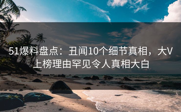 51爆料盘点：丑闻10个细节真相，大V上榜理由罕见令人真相大白
