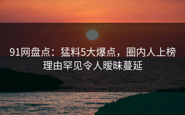 91网盘点：猛料5大爆点，圈内人上榜理由罕见令人暧昧蔓延