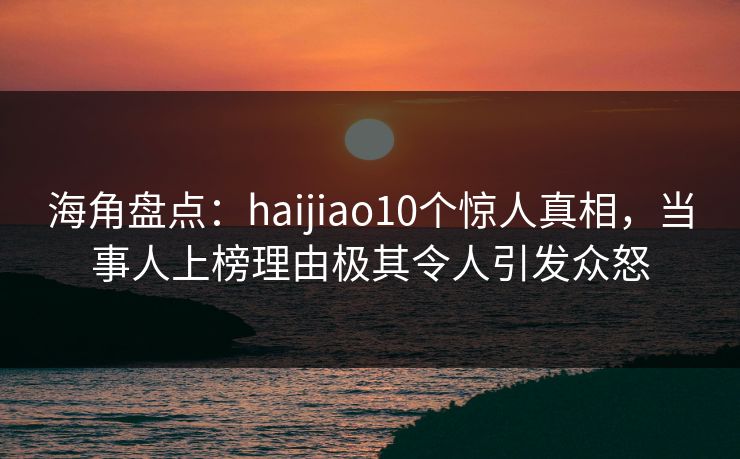 海角盘点：haijiao10个惊人真相，当事人上榜理由极其令人引发众怒