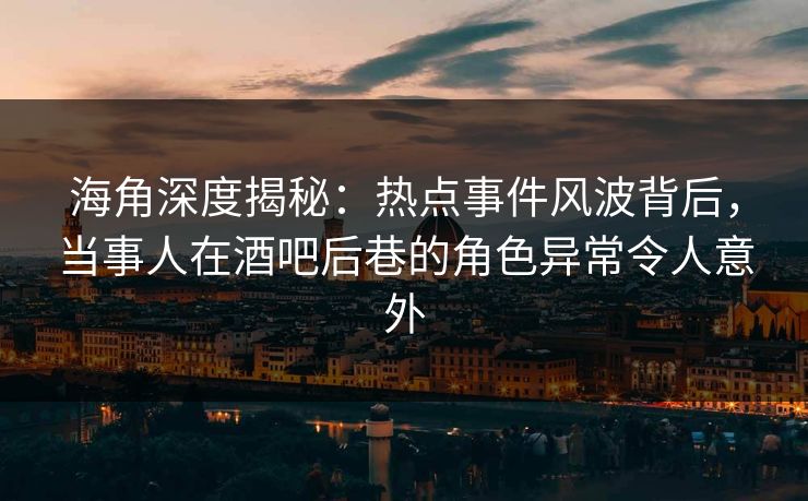 海角深度揭秘：热点事件风波背后，当事人在酒吧后巷的角色异常令人意外