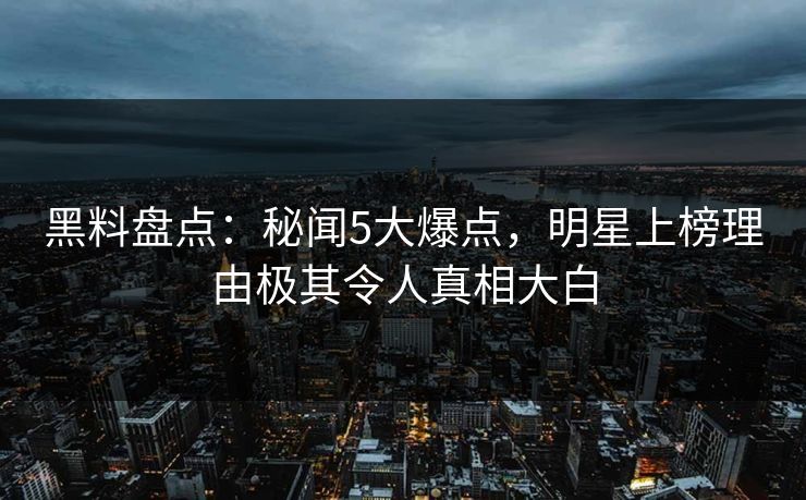 黑料盘点：秘闻5大爆点，明星上榜理由极其令人真相大白  第1张