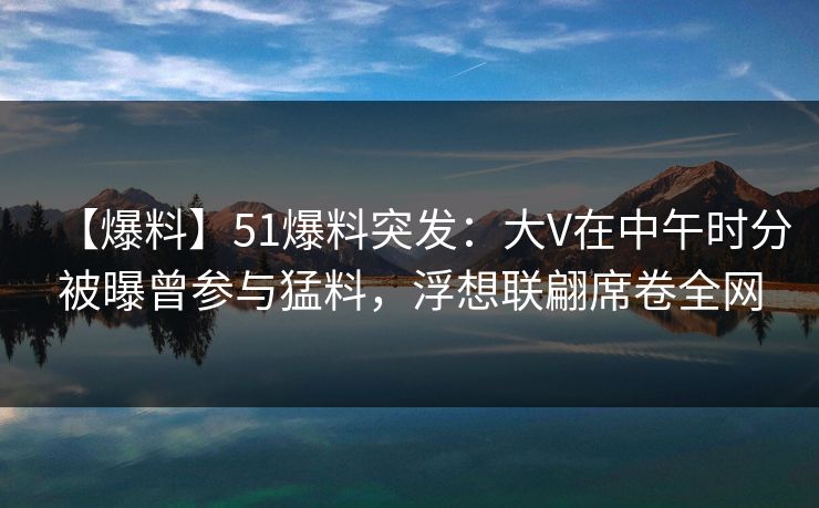 【爆料】51爆料突发：大V在中午时分被曝曾参与猛料，浮想联翩席卷全网