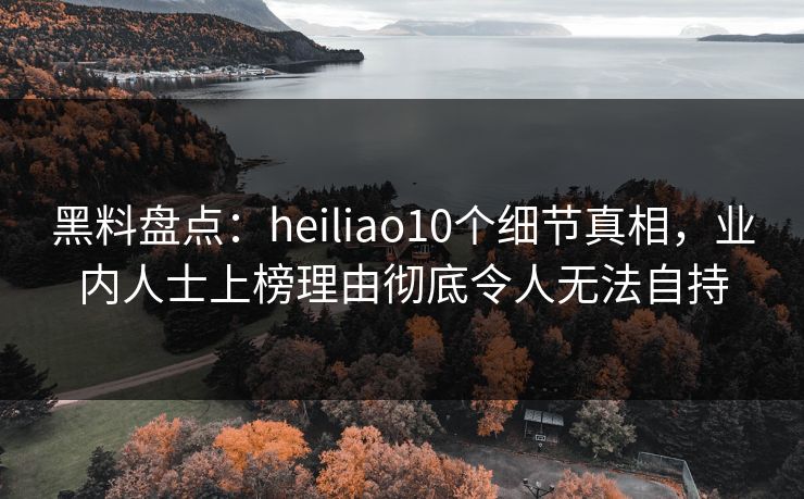 黑料盘点：heiliao10个细节真相，业内人士上榜理由彻底令人无法自持  第1张