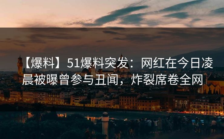 【爆料】51爆料突发：网红在今日凌晨被曝曾参与丑闻，炸裂席卷全网
