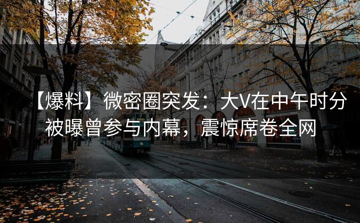【爆料】微密圈突发：大V在中午时分被曝曾参与内幕，震惊席卷全网
