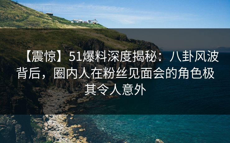 【震惊】51爆料深度揭秘：八卦风波背后，圈内人在粉丝见面会的角色极其令人意外