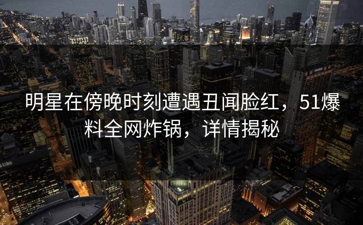 明星在傍晚时刻遭遇丑闻脸红，51爆料全网炸锅，详情揭秘  第1张