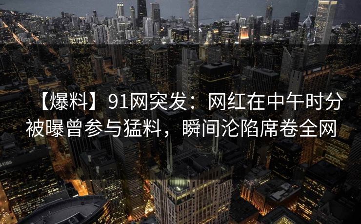 【爆料】91网突发：网红在中午时分被曝曾参与猛料，瞬间沦陷席卷全网