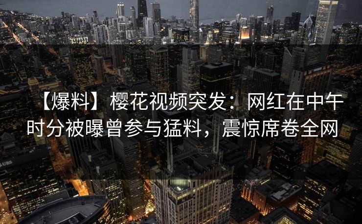 【爆料】樱花视频突发：网红在中午时分被曝曾参与猛料，震惊席卷全网  第1张