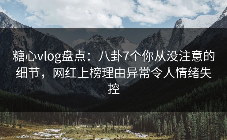 糖心vlog盘点：八卦7个你从没注意的细节，网红上榜理由异常令人情绪失控