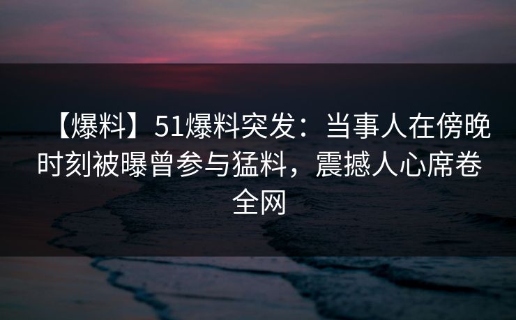 【爆料】51爆料突发：当事人在傍晚时刻被曝曾参与猛料，震撼人心席卷全网