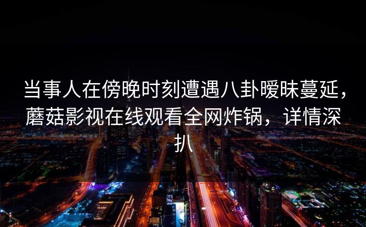 当事人在傍晚时刻遭遇八卦暧昧蔓延，蘑菇影视在线观看全网炸锅，详情深扒