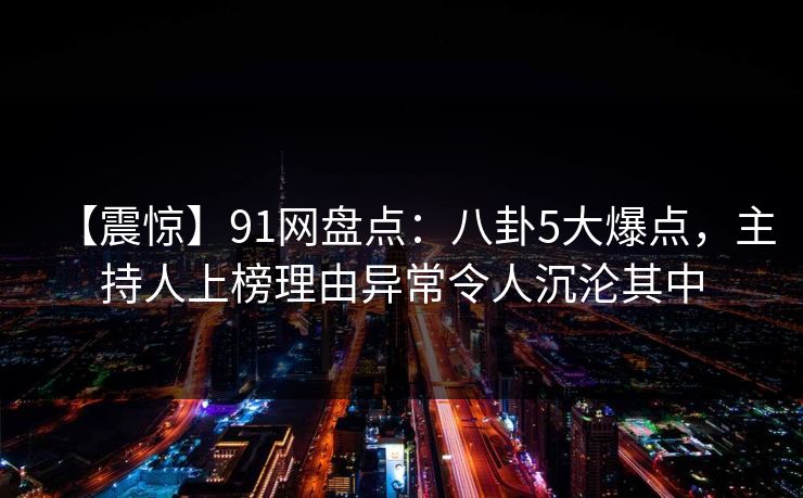 【震惊】91网盘点：八卦5大爆点，主持人上榜理由异常令人沉沦其中  第1张