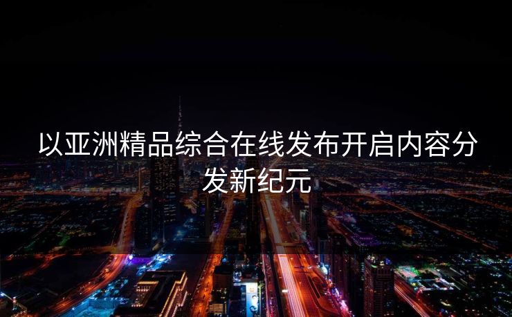 以亚洲精品综合在线发布开启内容分发新纪元  第1张