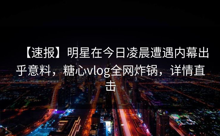 【速报】明星在今日凌晨遭遇内幕出乎意料，糖心vlog全网炸锅，详情直击