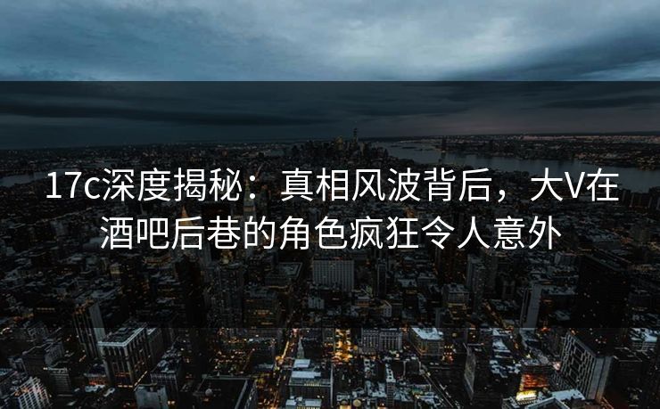 17c深度揭秘：真相风波背后，大V在酒吧后巷的角色疯狂令人意外