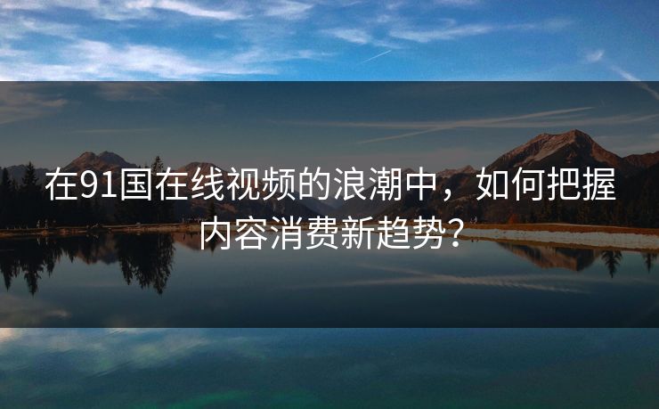 在91国在线视频的浪潮中，如何把握内容消费新趋势？